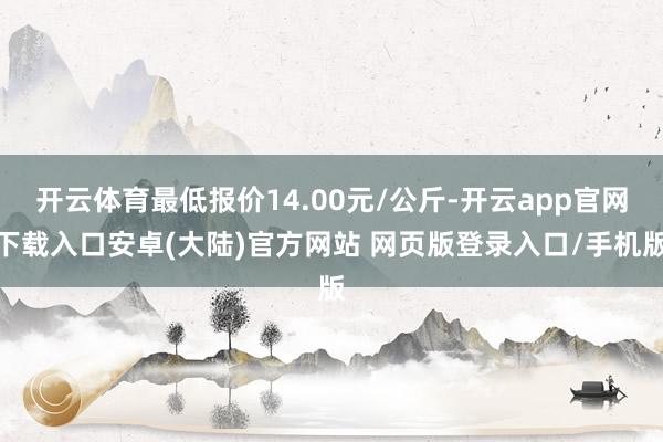 开云体育最低报价14.00元/公斤-开云app官网下载入口安卓(大陆)官方网站 网页版登录入口/手机版