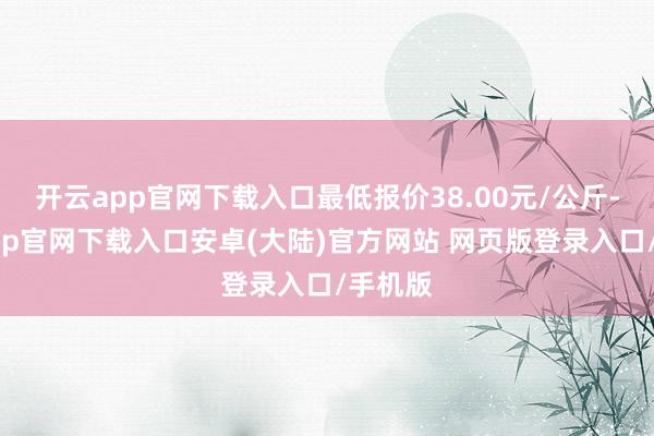 开云app官网下载入口最低报价38.00元/公斤-开云app官网下载入口安卓(大陆)官方网站 网页版登录入口/手机版