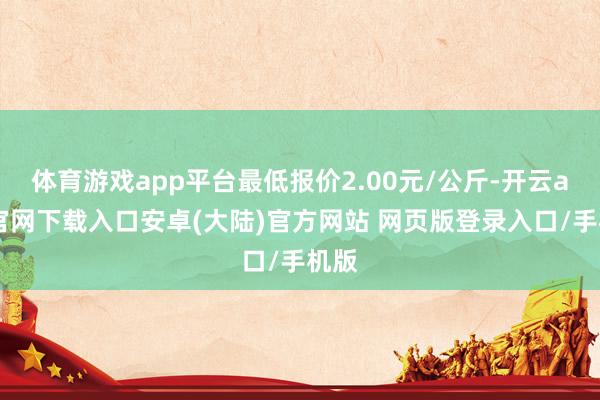 体育游戏app平台最低报价2.00元/公斤-开云app官网下载入口安卓(大陆)官方网站 网页版登录入口/手机版