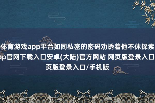 体育游戏app平台如同私密的密码劝诱着他不休探索-开云app官网下载入口安卓(大陆)官方网站 网页版登录入口/手机版