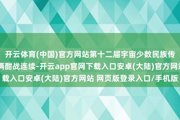 开云体育(中国)官方网站第十二届宇宙少数民族传统体育畅通会多个技俩酣战连续-开云app官网下载入口安卓(大陆)官方网站 网页版登录入口/手机版