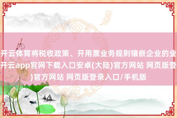 开云体育将税收政策、开用票业务规则镶嵌企业的业务、财务系统-开云app官网下载入口安卓(大陆)官方网站 网页版登录入口/手机版