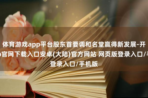 体育游戏app平台股东首要调和名堂赢得新发展-开云app官网下载入口安卓(大陆)官方网站 网页版登录入口/手机版