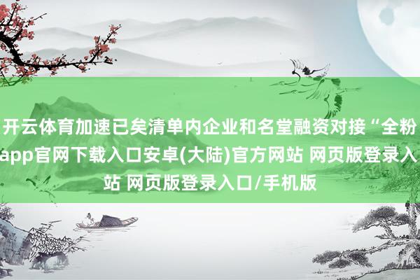 开云体育加速已矣清单内企业和名堂融资对接“全粉饰”-开云app官网下载入口安卓(大陆)官方网站 网页版登录入口/手机版