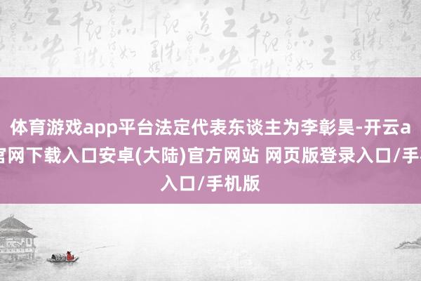 体育游戏app平台法定代表东谈主为李彰昊-开云app官网下载入口安卓(大陆)官方网站 网页版登录入口/手机版