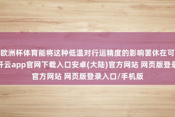 欧洲杯体育能将这种低温对行运精度的影响罢休在可接受范围内-开云app官网下载入口安卓(大陆)官方网站 网页版登录入口/手机版