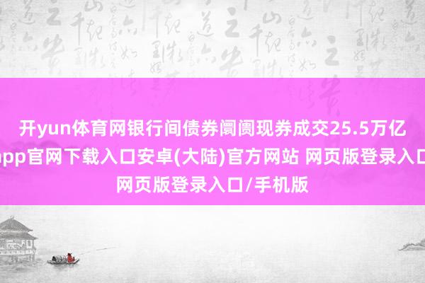 开yun体育网银行间债券阛阓现券成交25.5万亿元-开云app官网下载入口安卓(大陆)官方网站 网页版登录入口/手机版