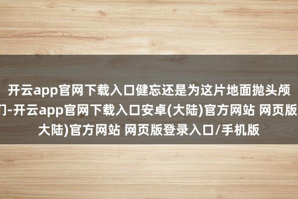 开云app官网下载入口健忘还是为这片地面抛头颅洒热血的东谈主们-开云app官网下载入口安卓(大陆)官方网站 网页版登录入口/手机版