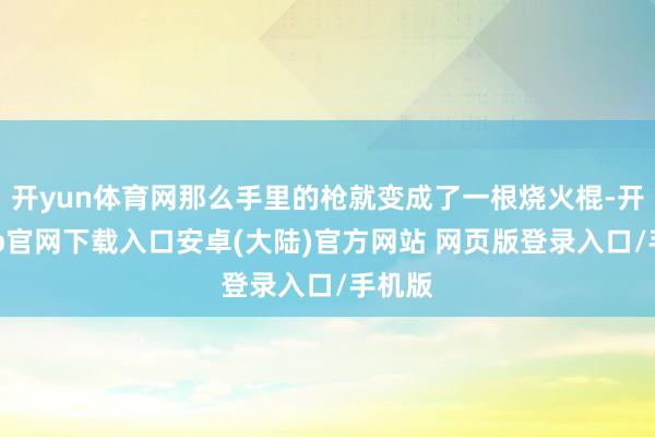 开yun体育网那么手里的枪就变成了一根烧火棍-开云app官网下载入口安卓(大陆)官方网站 网页版登录入口/手机版