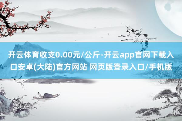 开云体育收支0.00元/公斤-开云app官网下载入口安卓(大陆)官方网站 网页版登录入口/手机版