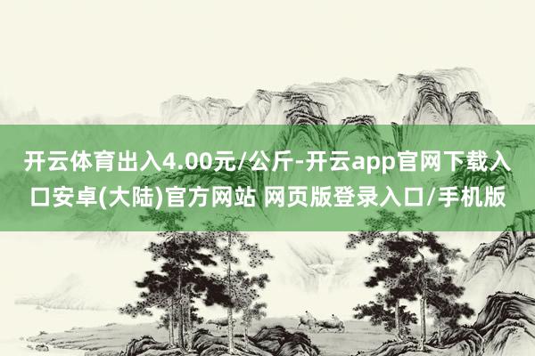 开云体育出入4.00元/公斤-开云app官网下载入口安卓(大陆)官方网站 网页版登录入口/手机版