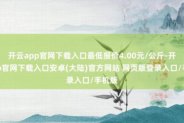 开云app官网下载入口最低报价4.00元/公斤-开云app官网下载入口安卓(大陆)官方网站 网页版登录入口/手机版