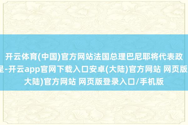 开云体育(中国)官方网站法国总理巴尼耶将代表政府向总统递交辞呈-开云app官网下载入口安卓(大陆)官方网站 网页版登录入口/手机版