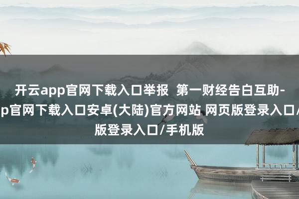 开云app官网下载入口举报  第一财经告白互助-开云app官网下载入口安卓(大陆)官方网站 网页版登录入口/手机版