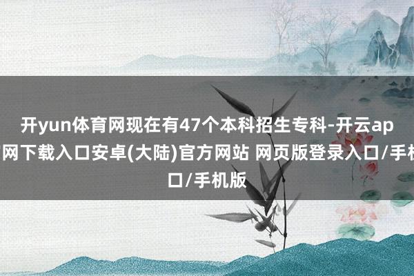 开yun体育网现在有47个本科招生专科-开云app官网下载入口安卓(大陆)官方网站 网页版登录入口/手机版