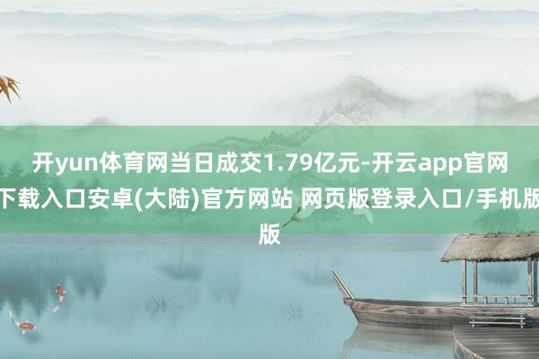 开yun体育网当日成交1.79亿元-开云app官网下载入口安卓(大陆)官方网站 网页版登录入口/手机版