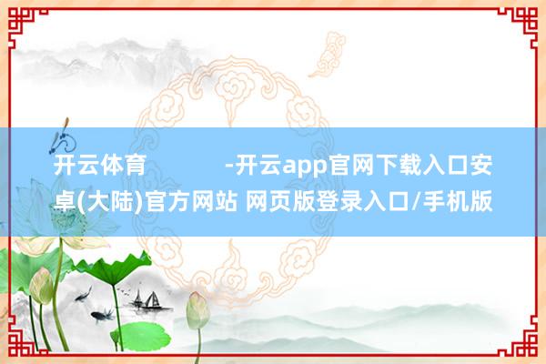 开云体育            -开云app官网下载入口安卓(大陆)官方网站 网页版登录入口/手机版