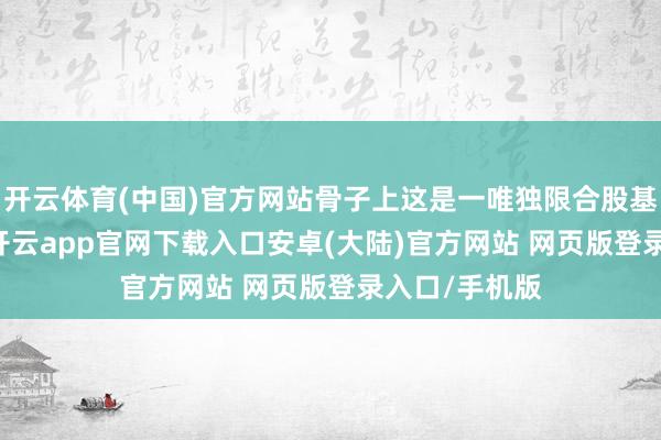 开云体育(中国)官方网站骨子上这是一唯独限合股基金（LPF）-开云app官网下载入口安卓(大陆)官方网站 网页版登录入口/手机版