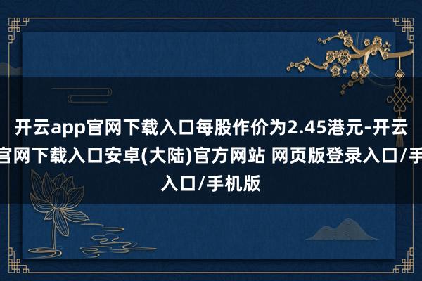 开云app官网下载入口每股作价为2.45港元-开云app官网下载入口安卓(大陆)官方网站 网页版登录入口/手机版