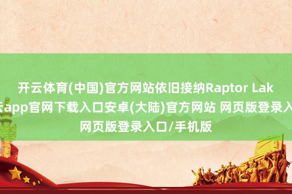 开云体育(中国)官方网站依旧接纳Raptor Lake架构-开云app官网下载入口安卓(大陆)官方网站 网页版登录入口/手机版