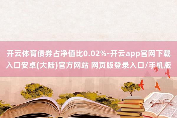 开云体育债券占净值比0.02%-开云app官网下载入口安卓(大陆)官方网站 网页版登录入口/手机版