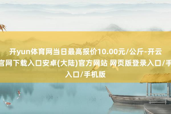 开yun体育网当日最高报价10.00元/公斤-开云app官网下载入口安卓(大陆)官方网站 网页版登录入口/手机版