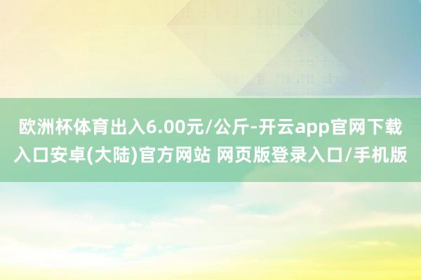 欧洲杯体育出入6.00元/公斤-开云app官网下载入口安卓(大陆)官方网站 网页版登录入口/手机版