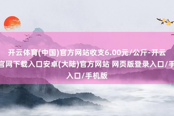 开云体育(中国)官方网站收支6.00元/公斤-开云app官网下载入口安卓(大陆)官方网站 网页版登录入口/手机版