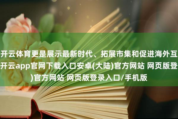 开云体育更是展示最新时代、拓展市集和促进海外互助的深广平台-开云app官网下载入口安卓(大陆)官方网站 网页版登录入口/手机版