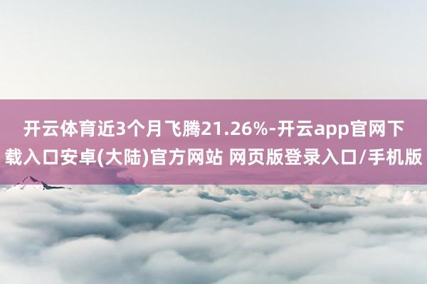 开云体育近3个月飞腾21.26%-开云app官网下载入口安卓(大陆)官方网站 网页版登录入口/手机版