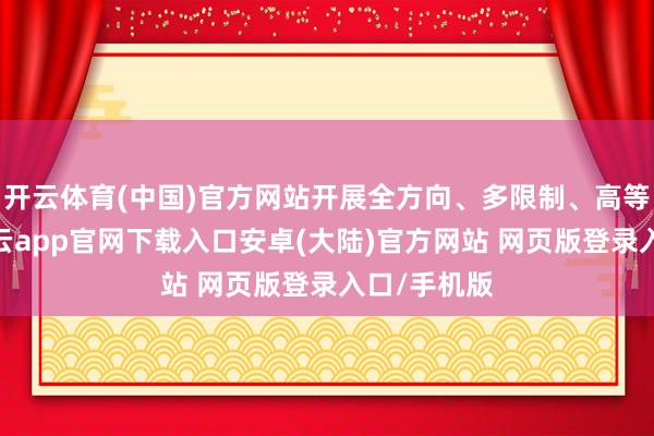 开云体育(中国)官方网站开展全方向、多限制、高等次结合-开云app官网下载入口安卓(大陆)官方网站 网页版登录入口/手机版