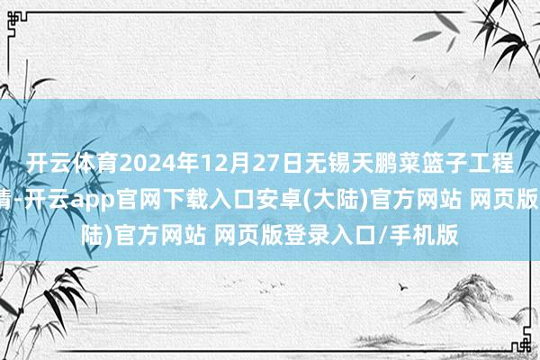 开云体育2024年12月27日无锡天鹏菜篮子工程有限公司价钱行情-开云app官网下载入口安卓(大陆)官方网站 网页版登录入口/手机版