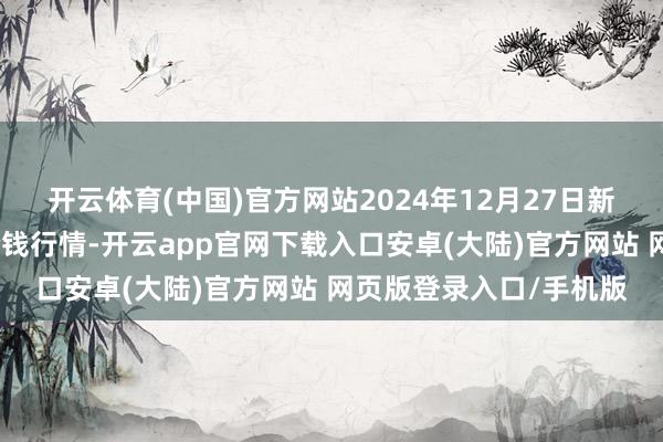 开云体育(中国)官方网站2024年12月27日新疆通汇市集有限公司价钱行情-开云app官网下载入口安卓(大陆)官方网站 网页版登录入口/手机版