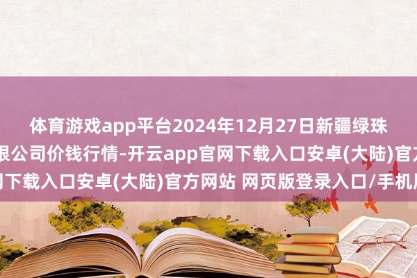 体育游戏app平台2024年12月27日新疆绿珠九鼎农家具筹算贬责有限公司价钱行情-开云app官网下载入口安卓(大陆)官方网站 网页版登录入口/手机版