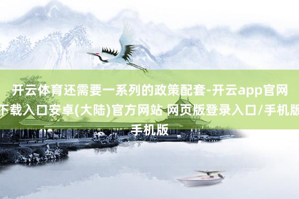 开云体育还需要一系列的政策配套-开云app官网下载入口安卓(大陆)官方网站 网页版登录入口/手机版