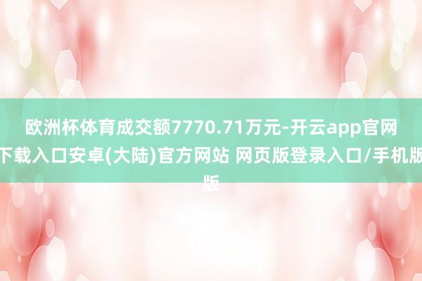 欧洲杯体育成交额7770.71万元-开云app官网下载入口安卓(大陆)官方网站 网页版登录入口/手机版