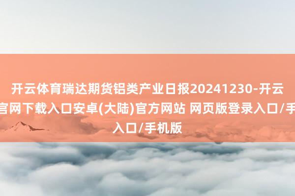 开云体育瑞达期货铝类产业日报20241230-开云app官网下载入口安卓(大陆)官方网站 网页版登录入口/手机版