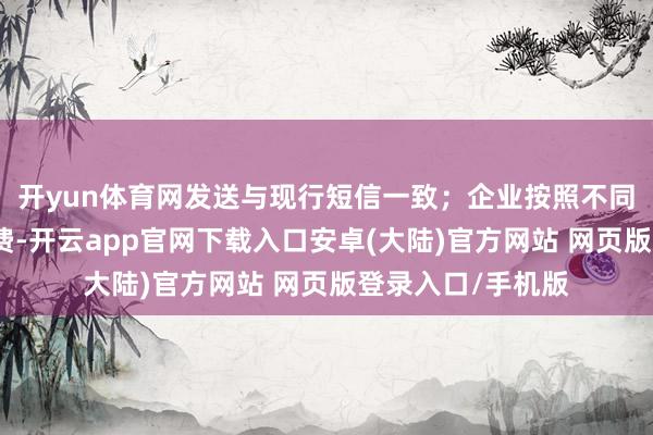 开yun体育网发送与现行短信一致；企业按照不同音讯类型诀别收费-开云app官网下载入口安卓(大陆)官方网站 网页版登录入口/手机版