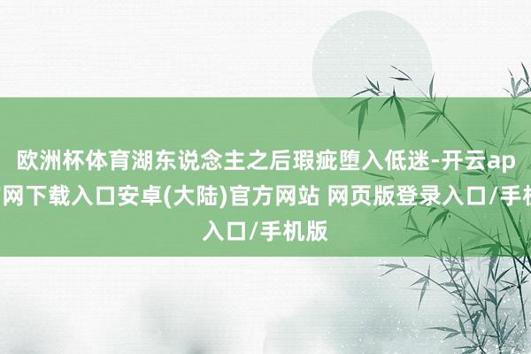 欧洲杯体育湖东说念主之后瑕疵堕入低迷-开云app官网下载入口安卓(大陆)官方网站 网页版登录入口/手机版