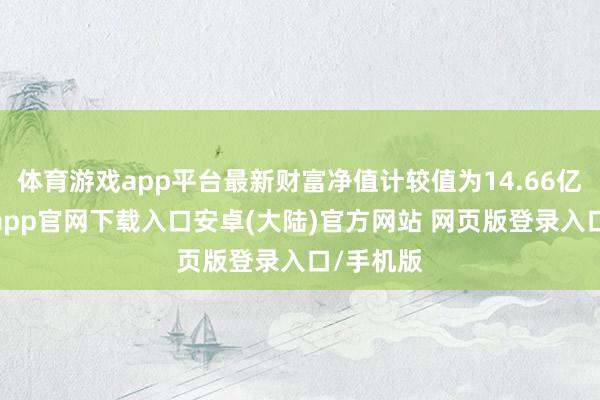 体育游戏app平台最新财富净值计较值为14.66亿元-开云app官网下载入口安卓(大陆)官方网站 网页版登录入口/手机版