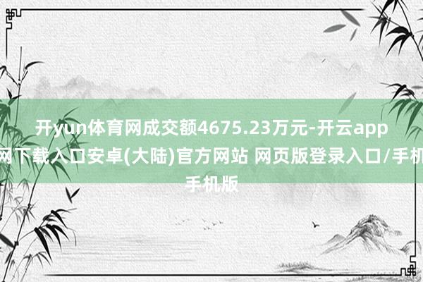 开yun体育网成交额4675.23万元-开云app官网下载入口安卓(大陆)官方网站 网页版登录入口/手机版