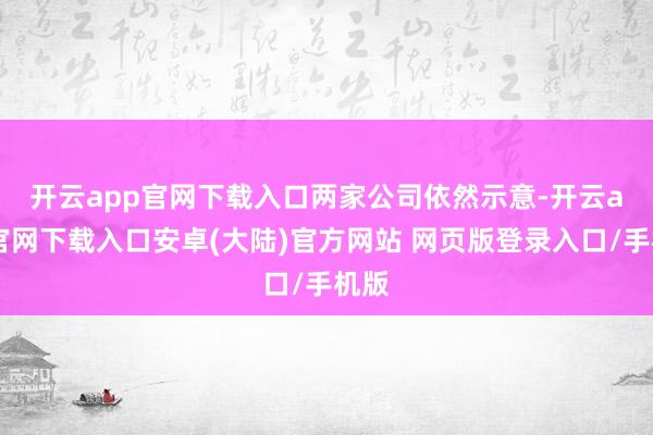 开云app官网下载入口　　两家公司依然示意-开云app官网下载入口安卓(大陆)官方网站 网页版登录入口/手机版