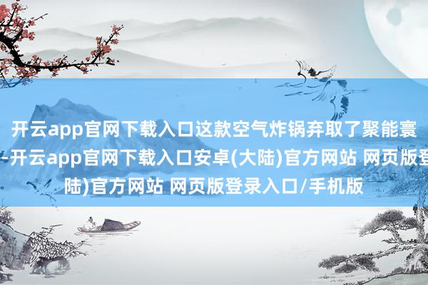 开云app官网下载入口这款空气炸锅弃取了聚能寰顶高效烘烤时间-开云app官网下载入口安卓(大陆)官方网站 网页版登录入口/手机版