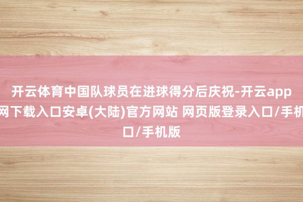 开云体育中国队球员在进球得分后庆祝-开云app官网下载入口安卓(大陆)官方网站 网页版登录入口/手机版