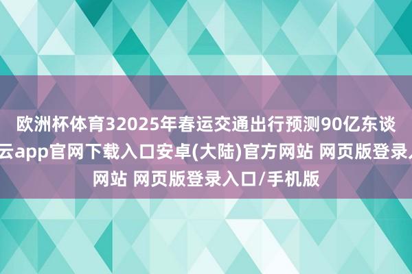 欧洲杯体育32025年春运交通出行预测90亿东谈主次8日-开云app官网下载入口安卓(大陆)官方网站 网页版登录入口/手机版