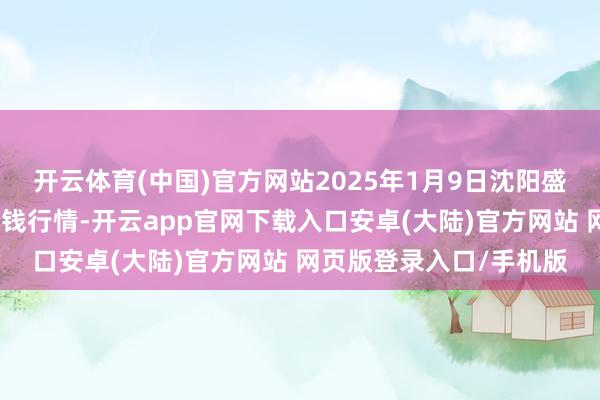 开云体育(中国)官方网站2025年1月9日沈阳盛发菜果批发有限公司价钱行情-开云app官网下载入口安卓(大陆)官方网站 网页版登录入口/手机版