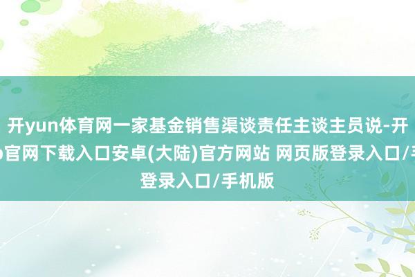 开yun体育网一家基金销售渠谈责任主谈主员说-开云app官网下载入口安卓(大陆)官方网站 网页版登录入口/手机版