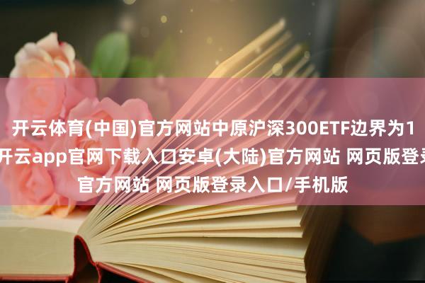 开云体育(中国)官方网站中原沪深300ETF边界为1599.81亿元-开云app官网下载入口安卓(大陆)官方网站 网页版登录入口/手机版