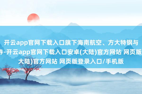 开云app官网下载入口旗下海南航空、方大特钢与华为签署联结左券-开云app官网下载入口安卓(大陆)官方网站 网页版登录入口/手机版