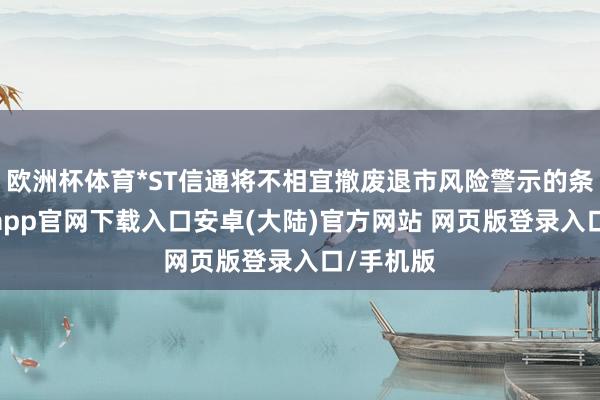 欧洲杯体育*ST信通将不相宜撤废退市风险警示的条目-开云app官网下载入口安卓(大陆)官方网站 网页版登录入口/手机版